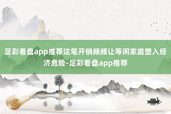 足彩看盘app推荐这笔开销频频让等闲家庭堕入经济危险-足彩看盘app推荐