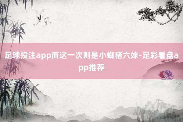 足球投注app而这一次则是小蜘猪六妹-足彩看盘app推荐