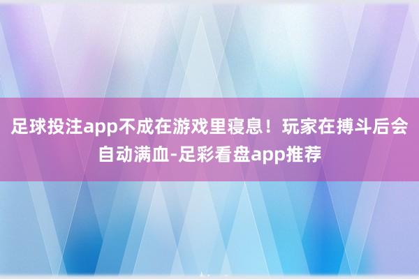 足球投注app不成在游戏里寝息！玩家在搏斗后会自动满血-足彩看盘app推荐