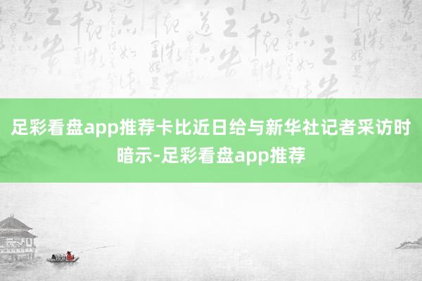 足彩看盘app推荐卡比近日给与新华社记者采访时暗示-足彩看盘app推荐