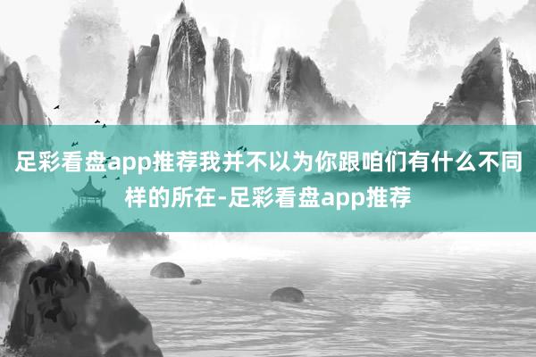 足彩看盘app推荐我并不以为你跟咱们有什么不同样的所在-足彩看盘app推荐