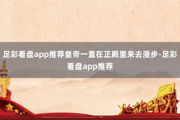 足彩看盘app推荐皇帝一直在正殿里来去漫步-足彩看盘app推荐