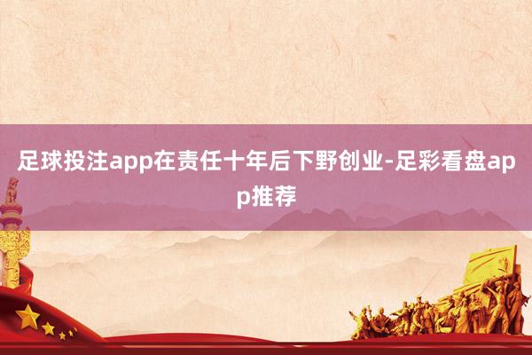 足球投注app在责任十年后下野创业-足彩看盘app推荐