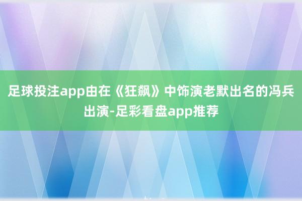 足球投注app由在《狂飙》中饰演老默出名的冯兵出演-足彩看盘app推荐