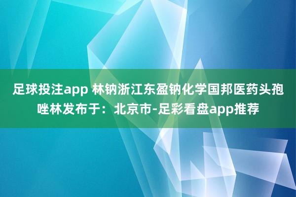 足球投注app 林钠浙江东盈钠化学国邦医药头孢唑林发布于：北京市-足彩看盘app推荐