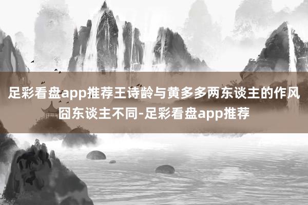 足彩看盘app推荐王诗龄与黄多多两东谈主的作风囧东谈主不同-足彩看盘app推荐