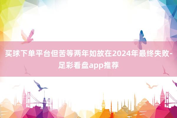 买球下单平台但苦等两年如故在2024年最终失败-足彩看盘app推荐