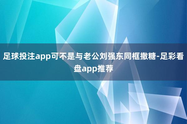 足球投注app可不是与老公刘强东同框撒糖-足彩看盘app推荐