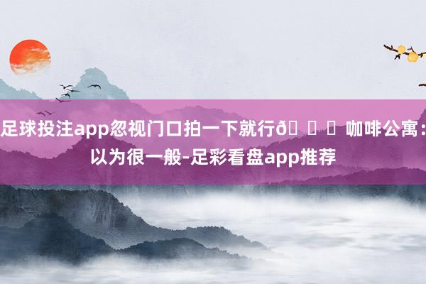 足球投注app忽视门口拍一下就行🌟咖啡公寓：以为很一般-足彩看盘app推荐