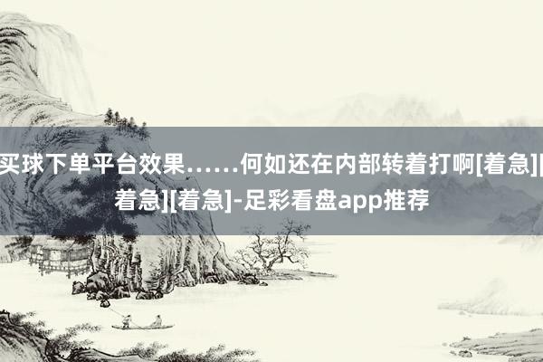 买球下单平台效果……何如还在内部转着打啊[着急][着急][着急]-足彩看盘app推荐