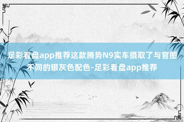 足彩看盘app推荐这款腾势N9实车摄取了与官图不同的银灰色配色-足彩看盘app推荐