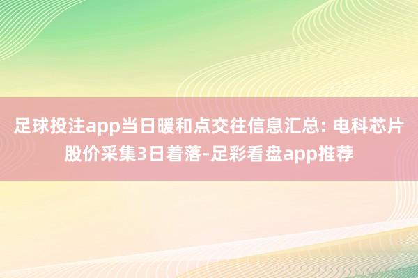 足球投注app当日暖和点交往信息汇总: 电科芯片股价采集3日着落-足彩看盘app推荐