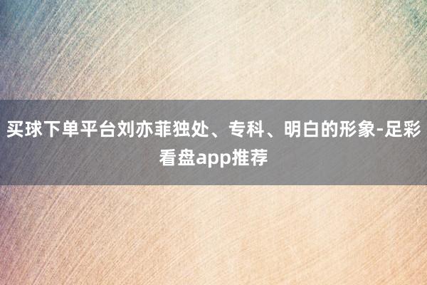 买球下单平台刘亦菲独处、专科、明白的形象-足彩看盘app推荐