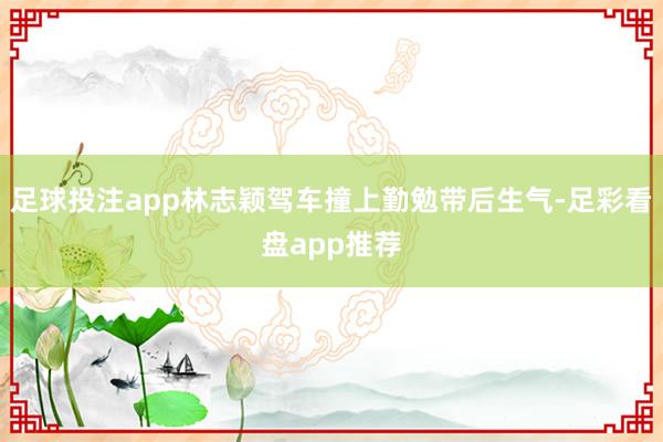 足球投注app林志颖驾车撞上勤勉带后生气-足彩看盘app推荐