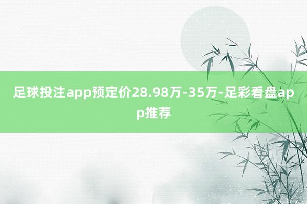 足球投注app预定价28.98万-35万-足彩看盘app推荐