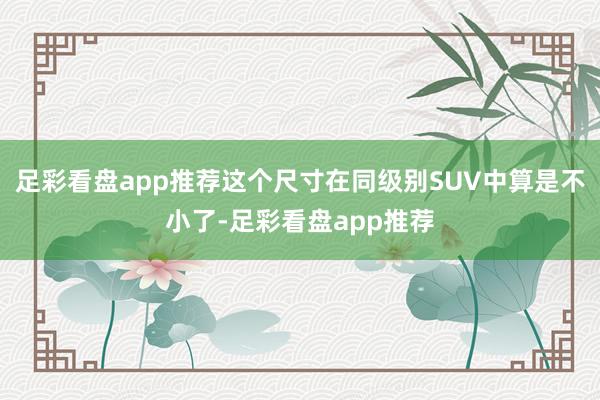 足彩看盘app推荐这个尺寸在同级别SUV中算是不小了-足彩看盘app推荐