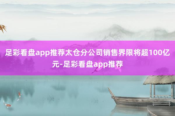 足彩看盘app推荐太仓分公司销售界限将超100亿元-足彩看盘app推荐