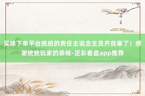 买球下单平台统统的责任主说念主员齐贫寒了！感谢统统玩家的恭候-足彩看盘app推荐