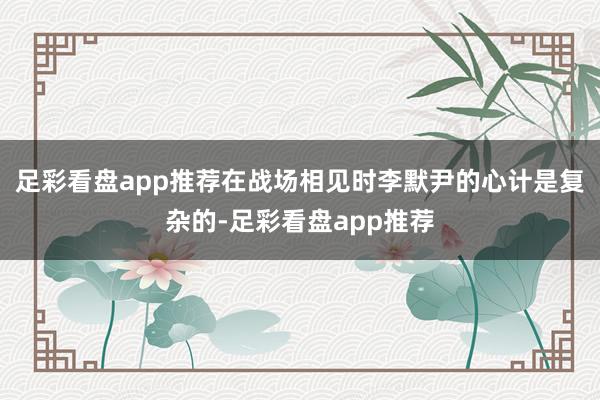 足彩看盘app推荐在战场相见时李默尹的心计是复杂的-足彩看盘app推荐