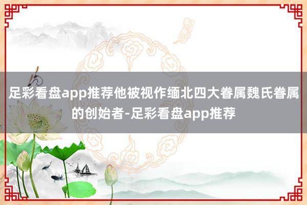 足彩看盘app推荐他被视作缅北四大眷属魏氏眷属的创始者-足彩看盘app推荐