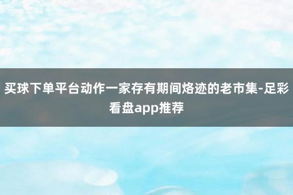 买球下单平台动作一家存有期间烙迹的老市集-足彩看盘app推荐