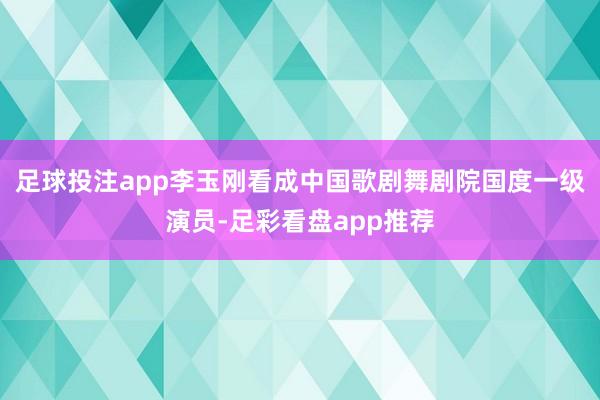 足球投注app李玉刚看成中国歌剧舞剧院国度一级演员-足彩看盘app推荐