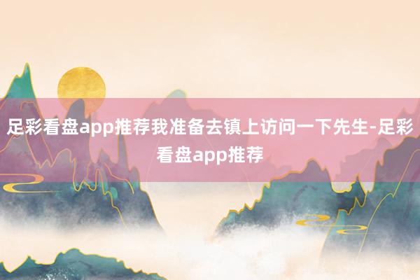 足彩看盘app推荐我准备去镇上访问一下先生-足彩看盘app推荐