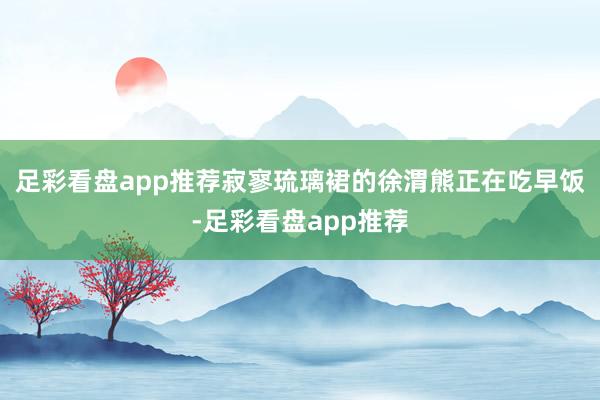 足彩看盘app推荐寂寥琉璃裙的徐渭熊正在吃早饭-足彩看盘app推荐